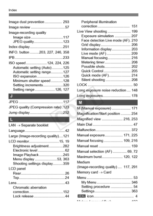 Page 416416
Index
Image dust prevention .................  293
Image review .................................. 57
Image-recording quality Image size ............. ................... 117
JPEG quality...... ....................... 123
Index display .......... ....................... 251
INFO. button ......... 20 3, 227, 246, 358
IPB ......................... ....................... 233
ISO speed .................. ... 124, 224, 226
Automatic setting (Auto) ........... 125
Automatic setting range............ 127...