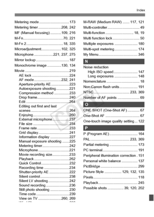 Page 417417
Index
Metering mode ..............................173
Metering timer ...... .................208, 242
MF (Manual focusing ) ...........109, 216
M-Fn................. .......................70, 221
M-Fn 2......... .......................... ..18, 335
Microadjustment....... .............102, 325
Microphone ...... .............221, 237, 275
Mirror lockup ........ .........................187
Monochrome image . .............130, 134
Movie ................... .........................219
AE lock...