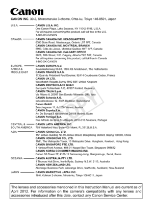 Page 420CPH-E011-001 © CANON INC. 2012
The lenses and accessories mentioned in this Instruction Manual are curr\
ent as of 
April 2012. For information on the camera’s compatibility with any lenses and 
accessories introduced after this date, contact any Canon Service Center\
.
CANON INC. 30-2, Shimomaruko 3-chome, Ohta-ku, Tokyo 146-8501, Japan
U.S.A.  CANON U.S.A. INC.
   One Canon Plaza, Lake Success, NY 11042-1198, U.S.A. 
  For all inquires concerning this product, call toll free in the U.S....