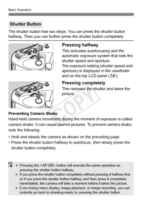 Page 4646
Basic Operation
The shutter button has two steps. You can press the shutter button halfway. Then you can further press the shutter button completely.
Pressing halfway
This activates autofocusing and the 
automatic exposure system that sets the 
shutter speed and aperture.
The exposure setting (shutter speed and 
aperture) is displayed in the viewfinder 
and on the top LCD panel (9).
Pressing completely
This releases the shutter and takes the 
picture.
Preventing Camera Shake
Hand-held camera movement...
