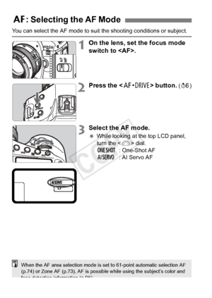 Page 6666
You can select the AF mode to suit the shooting conditions or subject.
1On the lens, set the focus mode 
switch to .
2Press the  button. (9 )
3Select the AF mode.
 While looking at the top LCD panel, 
turn the < 6> dial.
X : One-Shot AF
Z : AI Servo AF
2: Selecting the AF Mode
When the AF area selection mode is se t to 61-point automatic selection AF 
(p.74) or Zone AF (p.73), AF is poss ible while using the subject’s color and 
face detection information (p.95).
COPY  