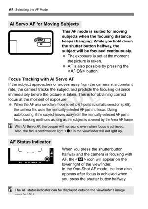 Page 682: Selecting the AF Mode
68
This AF mode is suited for moving 
subjects when the focusing distance 
keeps changing. While you hold down 
the shutter button halfway, the 
subject will be focused continuously.
 The exposure is set at the moment 
the picture is taken.
  AF is also possible by pressing the 
 button.
Focus Tracking with AI Servo AF
If the subject approaches or moves away from the camera at a constant 
rate, the camera tracks the subject  and predicts the focusing distance 
immediately before...