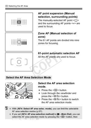 Page 70S Selecting the AF Area
70 AF point expansion (Manual 
selection, surrounding points)
The manually-selected AF point <
S> 
and the surrounding AF points < w> are 
used to focus.
Zone AF (Manual selection of 
zone)
The 61 AF points are divided into nine 
zones for focusing.
61-point automatic selection AF
All the AF points are used to focus.
Select the AF area selection 
mode.
  Press the < S> button.
  Look through the viewfinder and 
press the < B> button.
X Press the < B> button to switch 
the AF area...