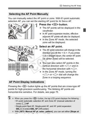 Page 7171
S Selecting the AF Area
You can manually select the AF point or zone. With 61-point automatic 
selection AF, you can set the starting AF point for AI Servo AF.
1Press the < S> button.
XThe AF points will be displayed in the 
viewfinder.
 
In AF point expansion modes, effective 
adjacent AF points will also be displayed.
  In the Zone AF mode, the selected 
zone will be displayed.
2Select an AF point.
 The AF point selection will change in the 
direction you tilt the . If you press 
<
9> straight down,...