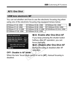 Page 9393
3 Customizing AF Functions
You can set whether and how to use the electronic focusing ring when 
using one of the electronic focusing ring-equipped lenses below.
: Enable after One-Shot AF
If you keep pressing the shutter button 
halfway after AF operation, you can 
focus manually.
: Disable after One-Shot AF
Manual focusing is disabled after AF 
operation.
OFF: Disable in AF mode
When the lens’ focus mode switch is set to [ AF], manual focusing is 
disabled.
2 3: One Shot
USM lens electronic MF...