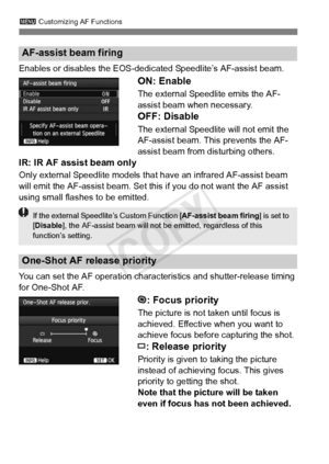 Page 943 Customizing AF Functions
94
Enables or disables the EOS-dedi cated Speedlite’s AF-assist beam.
ON: Enable
The external Speedlite emits the AF-
assist beam when necessary.
OFF: Disable
The external Speedlite will not emit the 
AF-assist beam. This prevents the AF-
assist beam from disturbing others.
IR: IR AF assist beam only
Only external Speedlite models that  have an infrared AF-assist beam 
will emit the AF-assist beam. Set this if you do not want the AF assist \
using small flashes to be emitted....