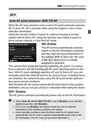 Page 9595
3 Customizing AF Functions
When the AF area selection mode is  set to 61-point automatic selection 
AF or Zone AF, AF is possible while using the subject’s color or face 
detection information.
Using this function makes it easie r to continue focusing a moving 
subject with AI Servo AF. Using this function also makes it easier to 
focus human subjects in One-Shot AF mode.
ON: Enable
The AF point is automatically selected 
based on the AF information combined 
with the color and facial information of...