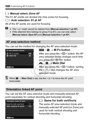 Page 983 Customizing AF Functions
98
: Manual select.:Zone AF
The 61 AF points are divided into nine zones for focusing.
: Auto selection: 61 pt AF
All of the AF points  are used for focusing.
You can set the method for changing the AF area selection mode.
  →  M-Fn button
After you press the < S> button, the AF 
area selection mode changes each time 
you press the < B> button.
 →  Main Dial
After you press the < S> button, turning 
the < 6> dial changes the AF area 
selection mode.
You can set the AF area...