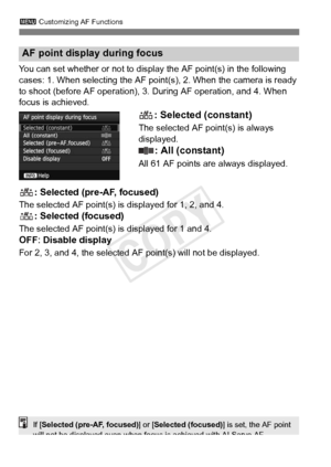 Page 1003 Customizing AF Functions
100
You can set whether or not to disp lay the AF point(s) in the following 
cases: 1. When selecting the AF point (s), 2. When the camera is ready 
to shoot (before AF operation), 3.  During AF operation, and 4. When 
focus is achieved.
: Selected (constant)
The selected AF point(s) is always 
displayed.
: All (constant)
All 61 AF points are always displayed.
: Selected (pre-AF, focused)
The selected AF point(s) is displayed for 1, 2, and 4.
: Selected (focused)
The selected...