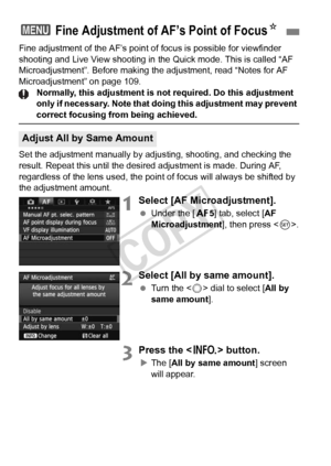 Page 104104
Fine adjustment of the AF’s point of focus is possible for viewfinder 
shooting and Live View shooting in  the Quick mode. This is called “AF 
Microadjustment”. Before making the adjustment, read “Notes for AF\
 
Microadjustment” on page 109.
Normally, this adjustment is not required. Do this adjustment 
only if necessary. Note that doing  this adjustment may prevent 
correct focusing from being achieved.
Set the adjustment manually by ad justing, shooting, and checking the 
result. Repeat this until...