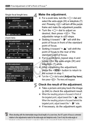 Page 108108
3 Fine Adjustment of AF’s Point of Focus N
4Make the adjustment.
 For a zoom lens, turn the  dial and 
select the wide-angle (W) or telephoto (T) 
end. Pressing <
0> will turn off the purple 
frame and make the  adjustment possible.
 Turn the < 5> dial to adjust as 
desired, then press . The 
adjustable range is ±20 steps.
  Setting it toward “–: ” will shift the 
point of focus in front of the standard 
point of focus.
  Setting it toward “+: ” will shift the 
point of focus to the rear of the...