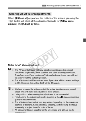 Page 109109
3 Fine Adjustment of AF’s Point of Focus N
When [  Clear all] appears at the bottom of the screen, pressing the 
< L > button will clear all the adjustments made for [ All by same 
amount ] and [Adjust by lens ].
Notes for AF Microadjustment
Clearing All AF Microadjustments
 The AF’s point of focus will vary  slightly depending on the subject 
conditions, brightness, zoom positi on, and other shooting conditions. 
Therefore, even if you perform AF Microadjustment, focus may still not 
be achieved at...