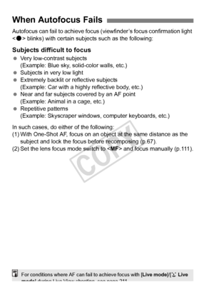 Page 110110
Autofocus can fail to achieve focus (viewfinder’s focus confirmation light 
< o > blinks) with certain subjects such as the following:
Subjects difficult to focus
  Very low-contrast subjects
(Example: Blue sky, solid-color walls, etc.)
  Subjects in very low light
  Extremely backlit or reflective subjects
(Example: Car with a highly reflective body, etc.)
  Near and far subjects covered by an AF point 
(Example: Animal in a cage, etc.)
  Repetitive patterns
(Example: Skyscraper windows,  computer...