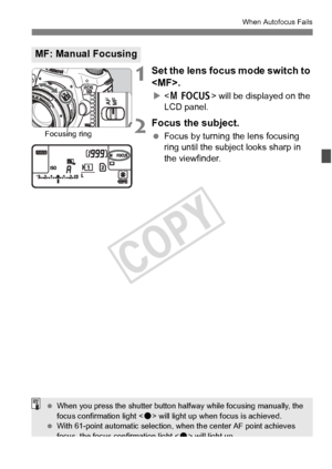 Page 111111
When Autofocus Fails
1Set the lens focus mode switch to 
.
X will be displayed on the 
LCD panel.
2Focus the subject.
  Focus by turning the lens focusing 
ring until the subject looks sharp in 
the viewfinder.
MF: Manual Focusing
Focusing ring
 When you press the shut ter button halfway while focusing manually, the 
focus confirmation light < o> will light up when focus is achieved.
  With 61-point automa tic selection, when the center AF point achieves 
focus, the focus confirmation light < o> will...