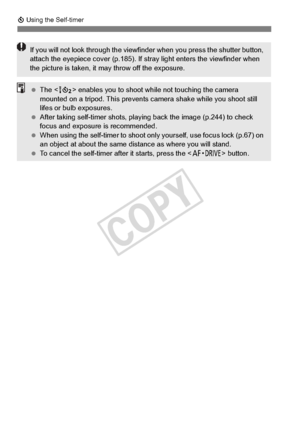 Page 114114
j Using the Self-timer
If you will not look thro ugh the viewfinder when you  press the shutter button, 
attach the eyepiece cover (p.185). If  stray light enters the viewfinder when 
the picture is taken, it  may throw off the exposure.
 The < k> enables you to shoot whil e not touching the camera 
mounted on a tripod. This prevents  camera shake while you shoot still 
lifes or bulb exposures.
  After taking self-timer shots, play ing back the image (p.244) to check 
focus and exposure  is...