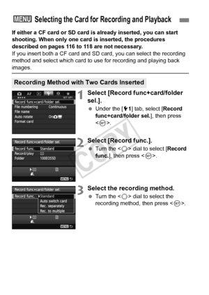 Page 116116
If either a CF card or SD card is already inserted, you can start 
shooting. When only one card is inserted, the procedures 
described on pages 116 to 118 are not necessary.
If you insert both a CF card and SD card, you can select the recording 
method and select which card to  use for recording and playing back 
images.
1Select [Record func+card/folder 
sel.].
 Under the [ 51] tab, select [ Record 
func+card/folder sel. ], then press 
< 0 >.
2Select [Record func.].
  Turn the < 5> dial to select [...