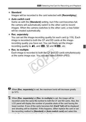 Page 117117
3 Selecting the Card for Recording and Playback
 Standard
Images will be recorded to the card selected with [ Record/play].
  Auto switch card
Same as with the [ Standard] setting, but if the card becomes full, 
the camera will automatically switch  to the other card to record 
images. When the camera switches to the other card, a new folder 
will be created automatically.
  Rec. separately
You can set the image-recording quality for each card (p.119). Each 
image is recorded to both the CF and SD...