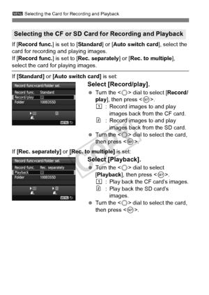 Page 118118
3 Selecting the Card for Recording and Playback
If [Record func.] is set to [Standard ] or [Auto switch card], select the 
card for recording and playing images.
If [ Record func.] is set to [Rec. separately ] or [Rec. to multiple], 
select the card for playing images.
If [Standard] or [Auto switch card] is set:
Select [Record/play].
  Turn the < 5> dial to select [ Record/
play ], then press < 0>.
f : Record images to and play 
images back from the CF card.
g: Record images to and play images back...