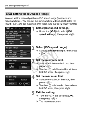 Page 126126
i: Setting the ISO Speed N
You can set the manually-settabl e ISO speed range (minimum and 
maximum limits). You can set the minimu m limit within L (ISO 50) to H1 
(ISO 51200), and the maximum limit wi thin ISO 100 to H2 (ISO 102400).
1Select [ISO speed settings].
 Under the [ z2] tab, select [ISO 
speed settings], then press < 0>.
2Select [ISO speed range].
  Select [ ISO speed range ], then press 
< 0 >.
3Set the minimum limit.
  Select the minimum limit box, then 
press < 0>.
 
Turn the  dial to...