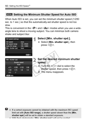 Page 128128
i: Setting the ISO Speed N
When Auto ISO is set, you can set the minimum shutter speed (1/250 
sec. to 1 sec.) so that the automatically-set shutter speed is not too \
slow.
This is convenient in the < d> and < f> modes when you use a wide-
angle lens to shoot a moving subject. You can minimize both camera 
shake and subject blur.
1Select [Min. shutter spd.].
  Select [Min. shutter spd. ], then 
press < 0>.
2Set the desired minimum shutter 
speed.
  Turn the < 5> dial to select the 
shutter speed,...