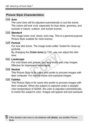 Page 130130
A Selecting a Picture Style N
DAuto
The color tone will be adjusted aut omatically to suit the scene. 
The colors will look vivid, especia lly for blue skies, greenery, and 
sunsets in nature, outdoor, and sunset scenes.
P Standard
The image looks vivid, sharp, and  crisp. This is a general-purpose 
Picture Style suitable for most scenes.
Q Portrait
For nice skin tones. The image looks softer. Suited for close-up 
portraits.
By changing the [ Color tone] (p.132), you can adjust the skin 
tone.
R...