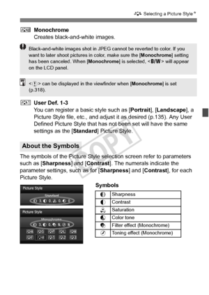 Page 131131
A Selecting a Picture Style N
VMonochrome
Creates black-and-white images.
W User Def. 1-3
You can register a basic style such as [ Portrait], [Landscape ], a 
Picture Style file, etc., and adjust it as desired (p.135). Any User 
Defined Picture Style that has  not been set will have the same 
settings as the [ Standard] Picture Style.
The symbols of the Picture Style selection screen refer to parameters 
such as [Sharpness] and [Contrast ]. The numerals indicate the 
parameter settings, such as for [...