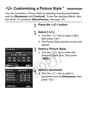 Page 132132
You can customize a Picture Style by adjusting individual parameters 
such as [Sharpness] and [Contrast ]. To see the resulting effects, take 
test shots. To customize [Monochrome], see page 134.
1Press the  button.
2Select [ A].
 Turn the < 5> dial to select [ A], 
then press < 0>.
X The Picture Style selection screen will 
appear.
3Select a Picture Style.
  Turn the < 5> dial to select the 
desired Picture Style, then press 
< B >.
4Select a parameter.
 Turn the < 5> dial to select a 
parameter...