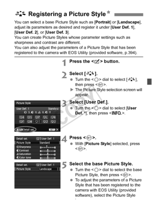 Page 135135
You can select a base Picture Style such as [Portrait] or [Landscape ], 
adjust its parameters as des ired and register it under [User Def. 1], 
[User Def. 2 ], or [User Def. 3 ].
You can create Picture Styles whose parameter settings such as 
sharpness and contrast are different. 
You can also adjust the parameters of a Picture Style that has been 
registered to the camera with EOS Utility (provided software, p.394).
1Press the < b> button.
2Select [ A].
 Turn the < 5> dial to select [ A], 
then...