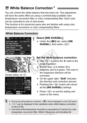 Page 140140
You can correct the white balance that has been set. This adjustment 
will have the same effect as using a commercially-available color 
temperature conversion filter or color compensating filter. Each color 
can be corrected to one of nine levels.
This function is for advanced user s who are familiar with using color 
temperature conversion or color compensating filters.
1Select [WB Shift/Bkt.].
 Under the [ z2] tab, select [WB 
Shift/Bkt. ], then press < 0>.
2Set the white balance correction.
  Use...