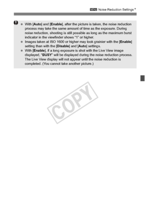 Page 145145
3 Noise Reduction Settings N
 With [ Auto] and [ Enable ], after the picture is ta ken, the noise reduction 
process may take the same amount  of time as the exposure. During 
noise reduction, shooting  is still possible as long as the maximum burst 
indicator in the viewfind er shows “1” or higher.
  Images taken at ISO 16 00 or higher may look grainier with the [ Enable] 
setting than with the [ Disable] and [Auto] settings.
  With [ Enable ], if a long exposure is shot with the Live View image...