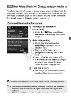 Page 147147
Peripheral light fall-off occurs in lenses whose characteristics make the 
image corners look darker. Color fringi ng along subject outlines also is a 
chromatic aberration. Light fall-off and color fringing can be corrected. 
The default setting is [ Enable] for both corrections.
1Select [Lens aberration 
correction].
 Under the [ z1] tab, select [Lens 
aberration correction ], then press 
< 0 >.
2Select the setting.
  Check that [ Correction data 
available ] is displayed for the 
attached lens....