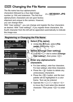 Page 152152
The file name has four alphanumeric 
characters followed by a four-digit image 
number (p.154) and extension. The first four 
alphanumeric characters are set upon factory 
shipment and unique to the camera. However, 
you can change them.
With “User setting1”, you can change and register the four characters 
as desired. With “User setting2”, if you register three characters\
, the 
fourth character from the left will be appended automatically to indicate 
the image size.
1Select [File name].
 Under...