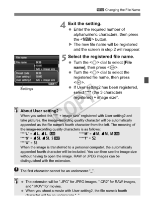 Page 153153
3 Changing the File Name
 4Exit the setting.
 Enter the required number of 
alphanumeric characters, then press 
the < M > button.
X The new file name will be registered 
and the screen in step 2 will reappear.
 5Select the registered file name.
  Turn the < 5> dial to select [ File 
name ], then press < 0>.
  Turn the < 5> dial to select the 
registered file name, then press 
< 0 >.
  If User setting2 has been registered, 
select “*** (the 3 characters 
registered) + image size”.
Settings
About User...