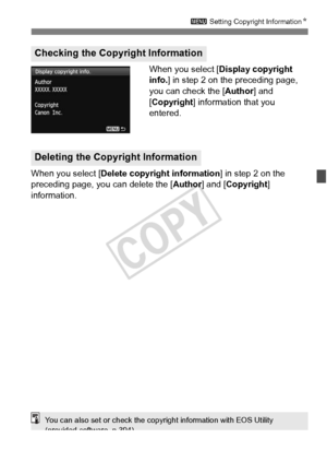 Page 157157
3 Setting Copyright Information N
When you select [Display copyright 
info. ] in step 2 on the preceding page, 
you can check the [Author ] and 
[Copyright] information that you 
entered.
When you select [ Delete copyright information ] in step 2 on the 
preceding page, you can delete the [ Author] and [Copyright ] 
information.
Checking the Copyright Information
Deleting the Copyright Information
You can also set or ch eck the copyright information with EOS Utility 
(provided software, p.394).
COPY  