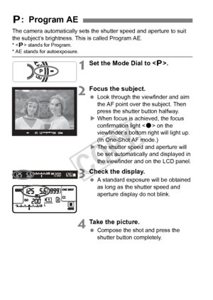 Page 160160
The camera automatically sets the shutter speed and aperture to suit 
the subject’s brightness. This is called Program AE.
* < d> stands for Program.* AE stands for autoexposure.
1Set the Mode Dial to < d>.
2Focus the subject.
  Look through the viewfinder and aim 
the AF point over the subject. Then 
press the shutter button halfway.
X When focus is achieved, the focus 
confirmation light < o> on the 
viewfinder’s bottom right will light up. 
(In One-Shot AF mode.)
X The shutter speed and aperture...