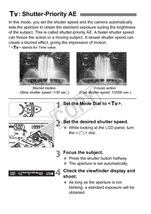 Page 162162
In this mode, you set the shutter speed and the camera automatically 
sets the aperture to obtain the standard exposure suiting the brightness 
of the subject. This is called shutter- priority AE. A faster shutter speed 
can freeze the action or a moving s ubject. A slower shutter speed can 
create a blurred effect, giving the impression of motion.
* < s > stands for Time value.
1Set the Mode Dial to < s>.
2Set the desired shutter speed.
 While looking at the LCD panel, turn 
the < 6> dial.
3Focus...