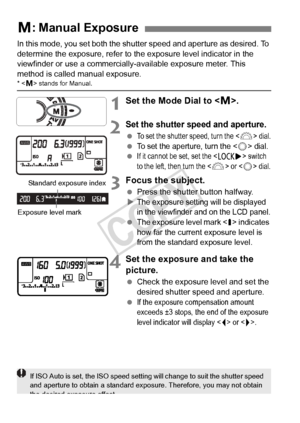 Page 166166
In this mode, you set both the shutter speed and aperture as desired. To 
determine the exposure, refer to the exposure level indicator in the 
viewfinder or use a commercially-available exposure meter. This 
method is called manual exposure.
*  stands for Manual.
1Set the Mode Dial to < a>.
2Set the shutter speed and aperture.
 To set the shutter speed, turn the  dial.
 To set the aperture, turn the  dial. If it cannot be  set, set the  switch 
to the left, then turn the  or  dial.
3Focus the...