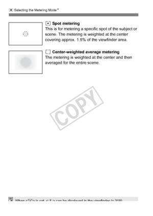 Page 168168
q Selecting the Metering Mode N
r Spot metering
This is for metering a specif ic spot of the subject or 
scene. The metering is weighted at the center 
covering approx. 1.5% of the viewfinder area.
e Center-weighted average metering
The metering is weighted at  the center and then 
averaged for the entire scene.
When < r> is set, < h> can be displayed in  the viewfinder (p.318).
COPY  