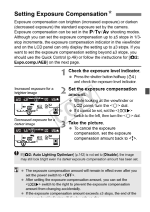 Page 169169
Exposure compensation can brighten (increased exposure) or darken 
(decreased exposure) the standard exposure set by the camera.
Exposure compensation can be set in the d /s/f  shooting modes. 
Although you can set the exposure co mpensation up to ±5 stops in 1/3-
stop increments, the exposure compensation indicator in the viewfinder 
and on the LCD panel can only display the setting up to ±3 stops. If you 
want to set the exposure compensati on setting beyond ±3 stops, you 
should use the Quick...