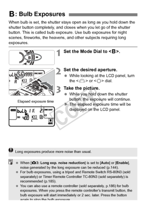 Page 172172
When bulb is set, the shutter stays open as long as you hold down the 
shutter button completely, and closes  when you let go of the shutter 
button. This is called bulb exposure. Use bulb exposures for night 
scenes, fireworks, the heavens, and  other subjects requiring long 
exposures.
1Set the Mode Dial to .
2Set the desired aperture.
  While looking at the LCD panel, turn 
the < 6> or < 5> dial.
3Take the picture.
  While you hold down the shutter 
button, the exposure will continue.
X The...