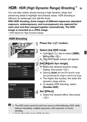 Page 173173
You can take artistic photos having a high dynamic range and 
preserving detail in highlight and shadow areas. HDR shooting is 
effective for landscape and still-life shots.
With HDR shooting, three images  of different exposures (standard 
exposure, underexposure, and ov erexposure) are captured for 
each shot and then merged together automatically. The HDR 
image is recorded as a JPEG image.
* HDR stands for Hi gh Dynamic Range.
1Press the  button.
2Select the HDR mode.
  Turn the < 5> dial to...