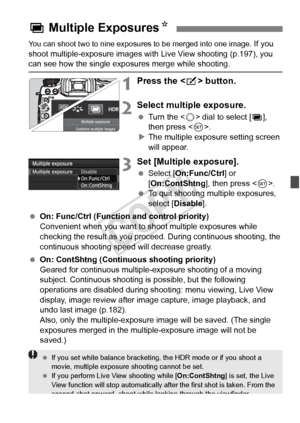 Page 177177
You can shoot two to nine exposures to be merged into one image. If you 
shoot multiple-exposure images with Live View shooting (p.197), you 
can see how the single expo sures merge while shooting.
1Press the  button.
2Select multiple exposure.
  Turn the < 5> dial to select [ P], 
then press < 0>.
X The multiple exposure setting screen 
will appear.
3Set [Multiple exposure].
  Select [On:Func/Ctrl ] or 
[On:ContShtng ], then press .
  To quit shooting multiple exposures, 
select [Disable ].
  On:...