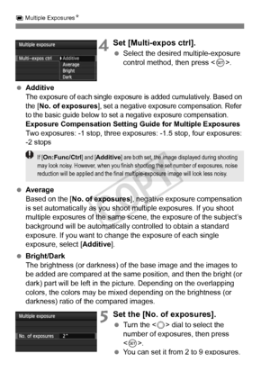 Page 178178
P Multiple Exposures N
4Set [Multi-expos ctrl].
 Select the desired multiple-exposure 
control method, then press < 0>.
  Additive
The exposure of each single exposure  is added cumulatively. Based on 
the [
No. of exposures], set a negative exposu re compensation. Refer 
to the basic guide below to set  a negative exposure compensation.
Exposure Compensation Setting Guide for Multiple Exposures
Two exposures: -1 stop, three expos ures: -1.5 stop, four exposures: 
-2 stops
  Average
Based on the [...