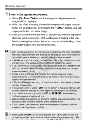 Page 180180
P Multiple Exposures N
9Shoot subsequent exposures.
XWhen [On:Func/Ctrl ] is set, the merged multiple-exposure 
image will be displayed.
  With Live View shooting, the mu ltiple-exposure images merged 
so far will be displayed. By pressing the < B> button, you can 
display only the Live View image.
  After you shoot the set number of exposures, multiple-exposure 
shooting will be canceled. With  continuous shooting, after you 
finish shooting the set number of exposures while holding down 
the...