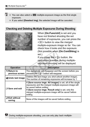 Page 182182
P Multiple Exposures N
When [On:Func/ctrl ] is set and you 
have not finished shooting the set 
number of exposures, you can press the 
< x > button to view the merged 
multiple-exposure image so far. You can 
check how it looks and the exposure. 
(Not possible when [ On:ContShtng] is 
set.)
If you press the < L> button, the 
operations possible during multiple-
exposure shooting will be displayed.
Checking and Deleting Multiple Exposures During Shooting
  You can also select a  1 multiple-exposure...