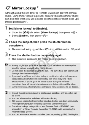 Page 184184
Although using the self-timer or Remote Switch can prevent camera 
shake, using mirror lockup to prevent  camera vibrations (mirror shock) 
can also help when you use a super  telephoto lens or shoot close ups 
(macro photography).
1 Set [Mirror lockup] to [Enable].
 Under the [ z1] tab, select [ Mirror lockup ], then press .
  Select [Enable ], then press .
2 Focus the subject, then press the shutter button 
completely.
XThe mirror will swing up, and the  icon will blink on the LCD panel.
3 Press...