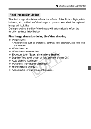 Page 201201
A Shooting with the LCD Monitor
The final image simulation reflects the  effects of the Picture Style, white 
balance, etc., in the Live View image  so you can see what the captured 
image will look like.
During shooting, the Live View  image will automatically reflect the 
function settings listed below.
Final image simulation dur ing Live View shooting
  Picture Style
* All parameters such as sharpness, contrast, color saturati on, and color tone 
are reflected.
  White balance
  White balance...