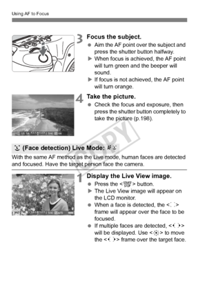 Page 208208
Using AF to Focus
3Focus the subject.
 Aim the AF point over the subject and 
press the shutter button halfway.
X When focus is achieved, the AF point 
will turn green a nd the beeper will 
sound.
X If focus is not achieved, the AF point 
will turn orange.
4Take the picture.
  Check the focus and exposure, then 
press the shutter button completely to 
take the picture (p.198).
With the same AF method as the Live mode, human faces are detected 
and focused. Have the target  person face the camera....