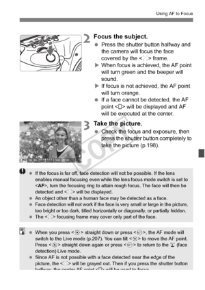 Page 209209
Using AF to Focus
2Focus the subject.
 Press the shutter button halfway and 
the camera will focus the face 
covered by the < p> frame.
X When focus is achi eved, the AF point 
will turn green a nd the beeper will 
sound.
X If focus is not achieved, the AF point 
will turn orange.
  If a face cannot be detected, the AF 
point < > will be displayed and AF 
will be executed at the center.
3Take the picture.
 Check the focus and exposure, then 
press the shutter button completely to 
take the picture...