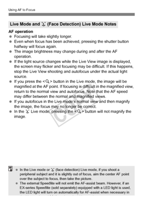 Page 210210
Using AF to Focus
AF operation
 Focusing will take slightly longer.
  Even when focus has been achieved, pressing the shutter button 
halfway will focus again.
  The image brightness may cha nge during and after the AF 
operation.
  If the light source changes while th e Live View image is displayed, 
the screen may flicker and focusing  may be difficult. If this happens, 
stop the Live View shooting and  autofocus under the actual light 
source.
  If you press the < u> button in the Live mode, the...